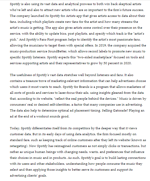 Spotify is also using its vast data and analytical prowess to both win back skeptical artists
who've left and also to attract new artists who are so important to the firm's future success.
The company launched its Spotify for Artists app that gives artists access to data about their
fans, including which playlists create new fans for the artist and how many streams the
artist's music is getting. The app also gives artists some control over their presence on the
service, with the ability to update bios, post playlists, and specify which track is the "artist's
pick." And Spotify's Fans First program helps to identify the artist's most passionate fans,
allowing the musicians to target them with special offers. In 2019, the company acquired the
music-production service SoundBetter, which allows record labels to promote new music to
specific Spotify listeners. Spotify expects this "two-sided marketplace" focused on tools and
services supporting artists and their representatives to grow by 50 percent in 2020.
The usefulness of Spotify's vast data stretches well beyond listeners and fans. It also
contains a treasure trove of marketing-relevant information that can help advertisers choose
which users it most wants to reach. Spotify for Brands is a program that allows marketers of
all sorts of goods and services to laser-focus their ads, using insights gleaned from the data
that, according to its website, "reflect the real people behind the devices." Music is driven by
consumers' real or desired self-identities, a factor that many companies use in advertising.
The data also help to determine optimal ad placement timing. Selling Gatorade? Playing an
ad at the end of a workout sounds good.
Today, Spotify differentiates itself from its competitors by the deeper way that it views
customer data. But in its early days of using data analytics, the firm focused mostly on
standard fare, such as keeping track of online customers after they left its website (known as
retargeting). Now Spotify has reimagined customers as not simply clicks or transactions, but
rather as unique human beings with changing needs, wants, and preferences that influence
their choices in music and in products. As such, Spotify's goal is to build lasting connections
with its users and other stakeholders, understanding how people consume the music they
select and then applying those insights to better serve its customers and support its
advertising clients' goals.