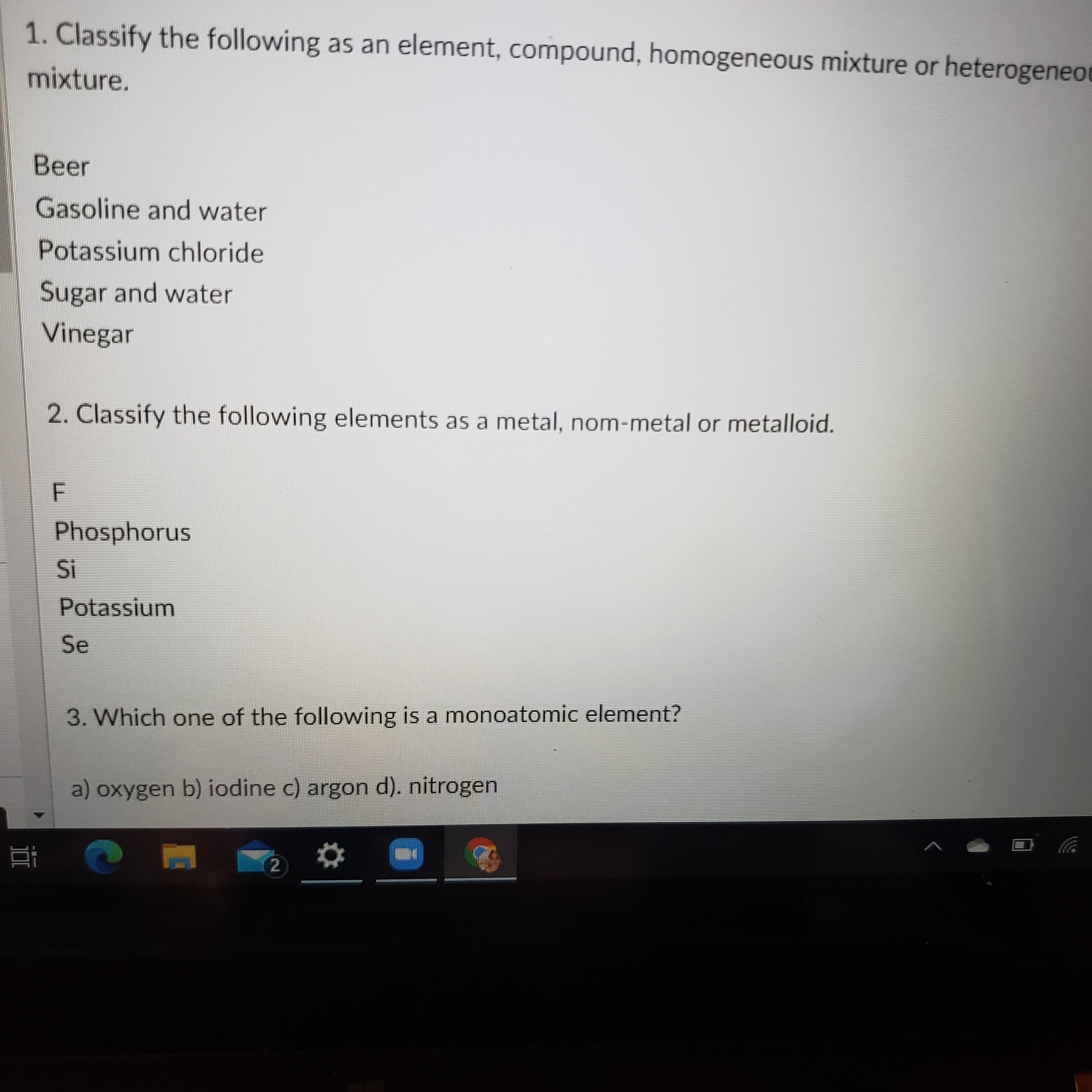 1. Classify the following as an element, compound, homogeneous mixture or heterogeneo
mixture.
Beer
Gasoline and water
Potassium chloride
Sugar and water
Vinegar
