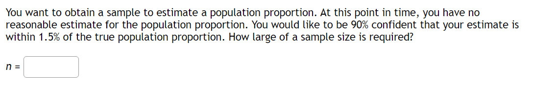 You want to obtain a sample to estimate a population proportion. At this point in time, you have no
reasonable estimate for the population proportion. You would like to be 90% confident that your estimate is
within 1.5% of the true population proportion. How large of a sample size is required?
n =