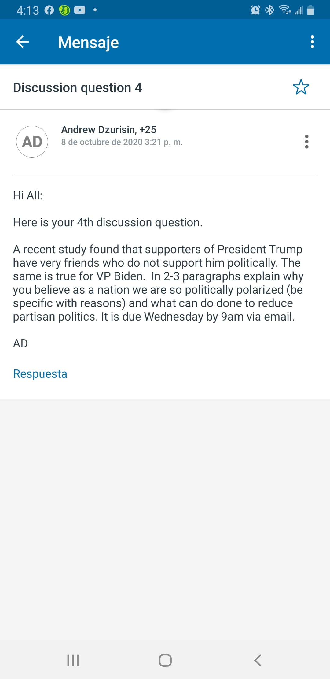 4:13
*令
Mensaje
Discussion question 4
AD
Andrew Dzurisin, +25
8 de octubre de 2020 3:21 p. m.
Hi All:
Here is your 4th discussion question.
A recent study found that supporters of President Trump
have very friends who do not support him politically. The
same is true for VP Biden. In 2-3 paragraphs explain why
you believe as a nation we are so politically polarized (be
specific with reasons) and what can do done to reduce
partisan politics. It is due Wednesday by 9am via email.
AD
Respuesta
II
