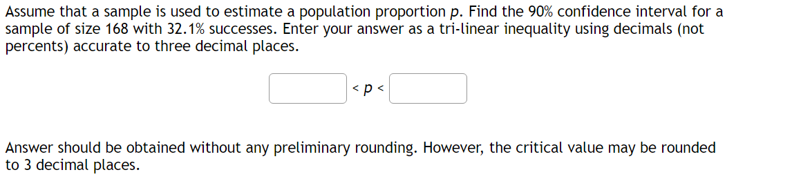 Assume that a sample is used to estimate a population proportion p. Find the 90% confidence interval for a
sample of size 168 with 32.1% successes. Enter your answer as a tri-linear inequality using decimals (not
percents) accurate to three decimal places.
< p <
Answer should be obtained without any preliminary rounding. However, the critical value may be rounded
to 3 decimal places.