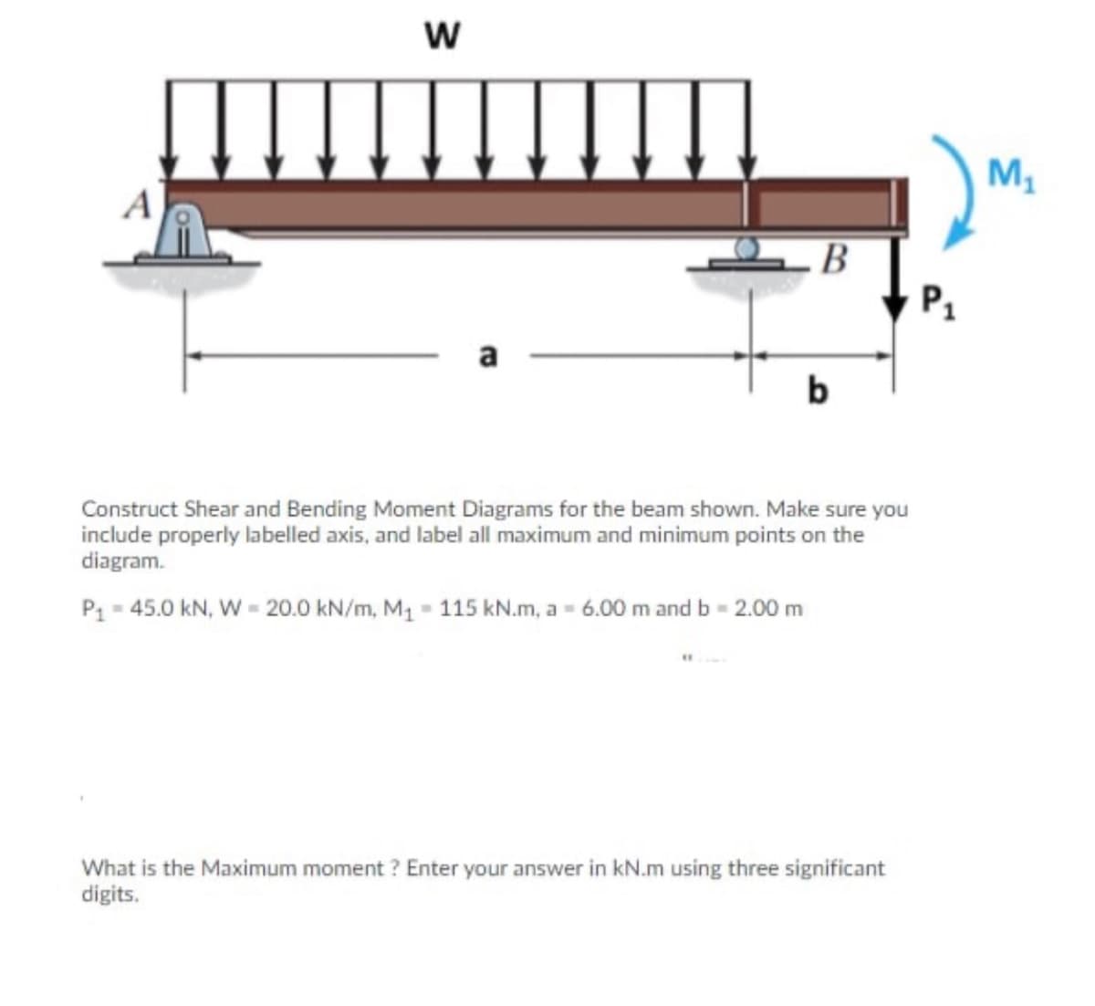 M,
B
P1
a
b
Construct Shear and Bending Moment Diagrams for the beam shown. Make sure you
include properly labelled axis, and label all maximum and minimum points on the
diagram.
P1 = 45.0 kN, W = 20.0 kN/m, M1 = 115 kN.m, a = 6.00 m and b = 2.00 m
What is the Maximum moment ? Enter your answer in kN.m using three significant
digits.
