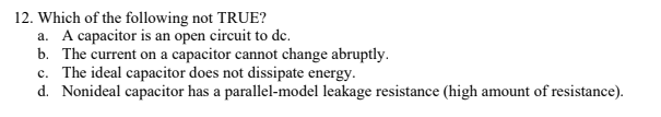 12. Which of the following not TRUE?
a. A capacitor is an open circuit to de.
b. The current on a capacitor cannot change abruptly.
c. The ideal capacitor does not dissipate energy.
d. Nonideal capacitor has a parallel-model leakage resistance (high amount of resistance).
