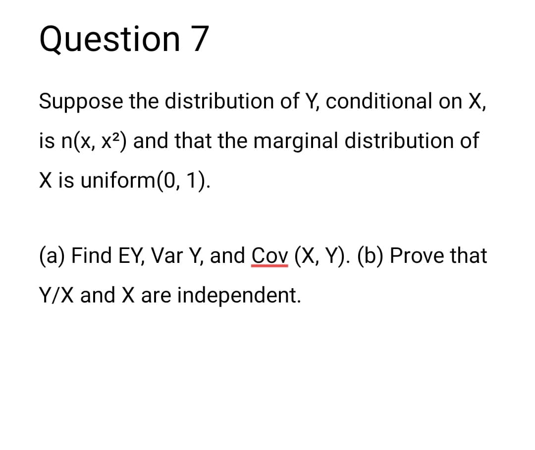 Question 7
Suppose the distribution of Y, conditional on X,
is n(x, x²) and that the marginal distribution of
X is uniform(0, 1).
(a) Find EY, Var Y, and Cov (X, Y). (b) Prove that
Y/X and X are independent.