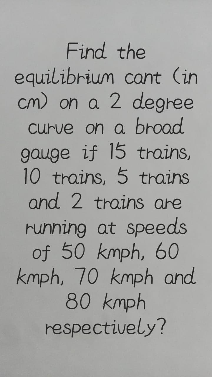 Find the
equilibrium cant (in
cm) on a 2 degree
Curve on a broad
gauge if 15 trains,
10 trains, 5 trains
and 2 trains are
running at speeds
of 50 kmph, 6O
kmph, 70 kmph and
80 kmph
respectively?
