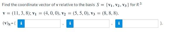 Find the coordinate vector of v relative to the basis S = {V1, V2, V3 } for R3.
v = (11, 3, 8); vị = (4,0, 0), v2 = (5, 5, 0), v3 = (8, 8, 8).
(v)s = ( i
).
