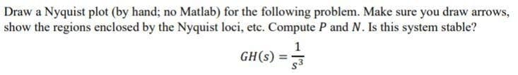 Draw a Nyquist plot (by hand; no Matlab) for the following problem. Make sure you draw arrows,
show the regions enclosed by the Nyquist loci, etc. Compute P and N. Is this system stable?
1
GH(s) =3
