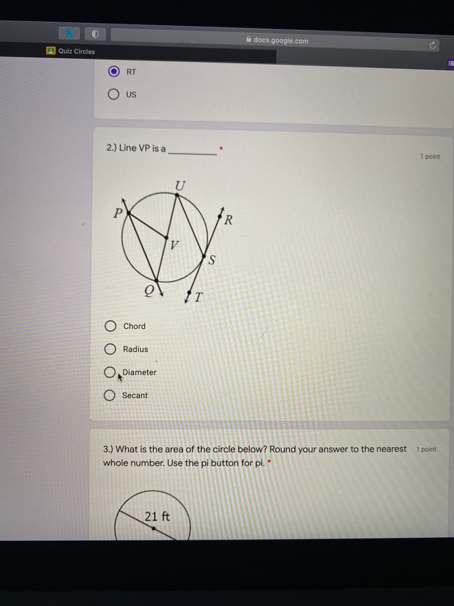 A docs.google.com
A Quiz Circles
RT
US
2.) Line VP is a
1 point
U
R
S.
Chord
Radius
Diameter
Secant
3.) What is the area of the circle below? Round your answer to the nearest
1 point
whole number. Use the pi button for pi. *
21 ft
