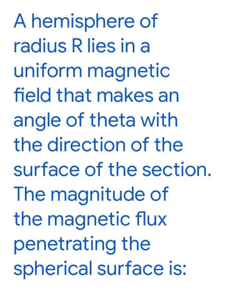 A hemisphere of
radius R lies in a
uniform magnetic
field that makes an
angle of theta with
the direction of the
surface of the section.
The magnitude of
the magnetic flux
penetrating the
spherical surface is:
