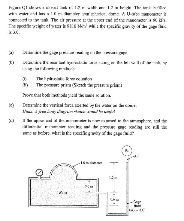 Figure Q1 shows a closed tank of 1.2 m width and 1.2 m height. The tank is filled
with water and has a 1.0 m diameter hemispherical dome. A U-tube manometer is
connected to the tank. The air pressure at the upper end of the manometer is 90 kPa.
The specific weight of water is 9810 N/m³ while the specific gravity of the gage fluid
is 3.0.
(a)
(b)
(c)
Determine the gage pressure reading on the pressure gage.
Determine the resultant hydrostatic force acting on the left wall of the tank, by
using the following methods:
(i) The hydrostatic force equation
(ii)
The pressure prism (Sketch the pressure prism)
Prove that both methods yield the same solution.
Determine the vertical force exerted by the water on the dome.
Hints: A free body diagram sketch would be useful.
(d)
If the upper end of the manometer is now exposed to the atmosphere, and the
differential manometer reading and the pressure gage reading are still the
same as before, what is the specific gravity of the gage fluid?
Water
1.0 m diameter
0.6 m
T
1.2 m
0.6 m
Air
Gage
fluid
(SG = 3.0)