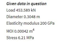 Given data in
Load 453.589 KN
question
Diameter 0.3048 m
Elasticity modulus 200 GPa
MOI 0.00042 m4
Stress 6.21 MPa