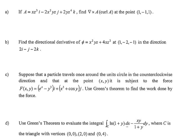 a)
b)
c)
d)
If A=xz³ i-2x²yz j+2yz4 k, find VxA (curl A) at the point (1,-1,1).
Find the directional derivative of = x²yz + 4xz² at (1,-2,-1) in the direction
2i-j-2k.
Suppose that a particle travels once around the units circle in the counterclockwise
direction and that at the point (x, y) it is subject to the force
F(x, y) = (ex-³)i + (x+cos y)j. Use Green's theorem to find the work done by
the force.
Use Green's Theorem to evaluate the integral In(1+y) dx-dy, where Cis
1+
the triangle with vertices (0,0), (2,0) and (0,4).