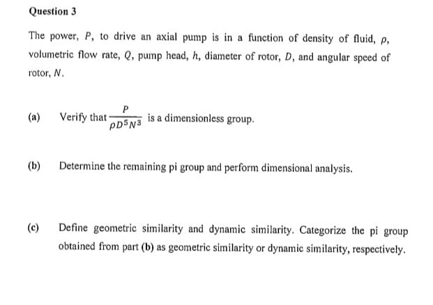 Question 3
The power, P, to drive an axial pump is in a function of density of fluid, p,
volumetric flow rate, Q, pump head, h, diameter of rotor, D, and angular speed of
rotor, N.
(a)
(b)
(c)
P
PDS N3
Verify that -
is a dimensionless group.
Determine the remaining pi group and perform dimensional analysis.
Define geometric similarity and dynamic similarity. Categorize the pi group
obtained from part (b) as geometric similarity or dynamic similarity, respectively.