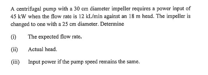 A centrifugal pump with a 30 cm diameter impeller requires a power input of
45 kW when the flow rate is 12 kL/min against an 18 m head. The impeller is
changed to one with a 25 cm diameter. Determine
The expected flow rate.
Actual head.
(i)
(ii)
(iii)
Input power if the pump speed remains the same.