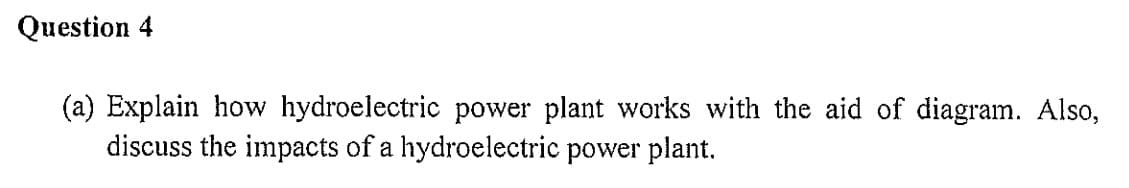 Question 4
(a) Explain how hydroelectric power plant works with the aid of diagram. Also,
discuss the impacts of a hydroelectric power plant.