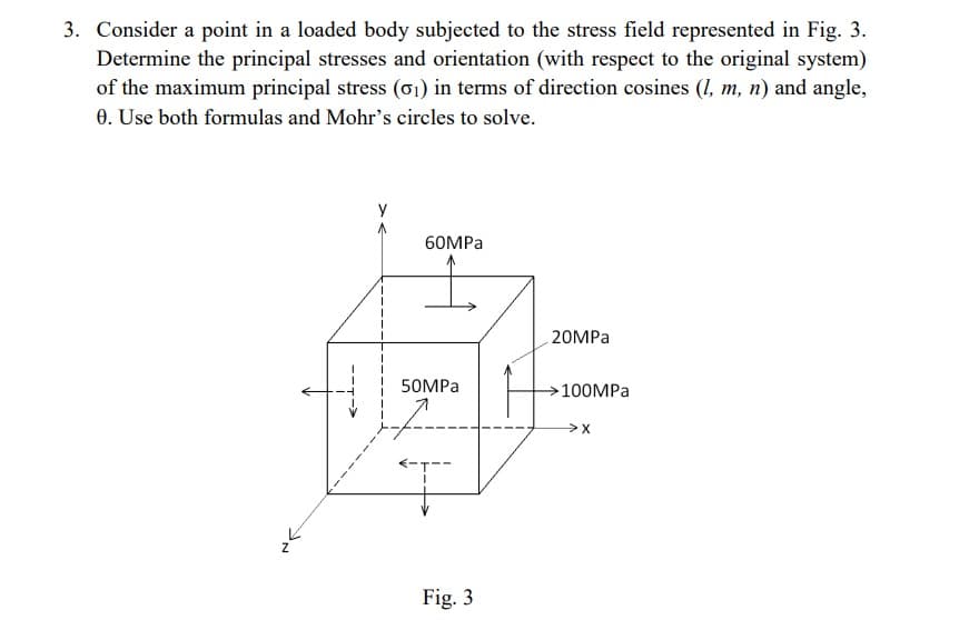 3. Consider a point in a loaded body subjected to the stress field represented in Fig. 3.
Determine the principal stresses and orientation (with respect to the original system)
of the maximum principal stress (01) in terms of direction cosines (1, m, n) and angle,
0. Use both formulas and Mohr's circles to solve.
60MPa
50MPa
Fig. 3
20MPa
100MPa
>X