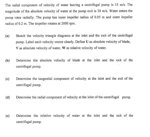 The radial component of velocity of water leaving a centrifugal pump is 15 m/s. The
magnitude of the absolute velocity of water at the pump exit is 30 m/s. Water enters the
pump rotor radially. The pump has inner impeller radius of 0.05 m and outer impeller
radius of 0.2 m. The impeller rotates at 2000 rpm.
(a)
(b)
(c)
(d)
(e)
Sketch the velocity triangle diagrams at the inlet and the exit of the centrifugal
pump. Label each velocity vector clearly. Define U as absolute velocity of blade,
V as absolute velocity of water, W as relative velocity of water.
Determine the absolute velocity of blade at the inlet and the exit of the
centrifugal pump.
Determine the tangential component of velocity at the inlet and the exit of the
centrifugal pump.
Determine the radial component of velocity at the inlet of the centrifugal pump.
Determine the relative velocity of water at the inlet and the exit of the
centrifugal pump.