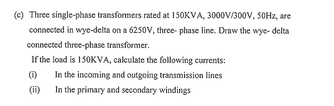 (c) Three single-phase transformers rated at 150KVA, 3000V/300V, 50Hz, are
connected in wye-delta on a 6250V, three-phase line. Draw the wye- delta
connected three-phase transformer.
If the load is 150KVA, calculate the following currents:
(ii)
In the incoming and outgoing transmission lines
In the primary and secondary windings