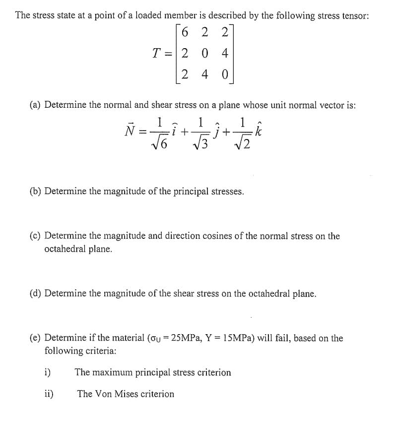 The stress state at a point of a loaded member is described by the following stress tensor:
6 2 2
204
2 40
(a) Determine the normal and shear stress on a plane whose unit normal vector is:
1
Ñ = — - ² + 1/ 3³ + 1/2/2
·k
T
(b) Determine the magnitude of the principal stresses.
(c) Determine the magnitude and direction cosines of the normal stress on the
octahedral plane.
(d) Determine the magnitude of the shear stress on the octahedral plane.
(e) Determine if the material (ou = 25MPa, Y = 15MPa) will fail, based on the
following criteria:
i)
ii)
The maximum principal stress criterion
The Von Mises criterion