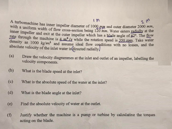 IM
2m
A turbomachine has inner impeller diameter of 1000 g and outer diameter 2000 mm,
with a uniform width of flow cross-section being 120 mm. Water enters radially at the
inner impeller and exit at the outer impeller which has a blade angle of 62°. The flow
rate through the machine is 4 m³/s while the rotation speed is 350 rpm. Take water
density as 1000 kg/m³ and assume ideal flow conditions with no losses, and the
absolute velocity of the inlet water is directed radially!
(a)
(b)
(c)
(d)
(e)
(f)
Draw the velocity diagrammes at the inlet and outlet of an impeller, labelling the
velocity components.
What is the blade speed at the inlet?
What is the absolute speed of the water at the inlet?
What is the blade angle at the inlet?
Find the absolute velocity of water at the outlet.
Justify whether the machine is a pump or turbine by calculating the torques,
acting on the blade.