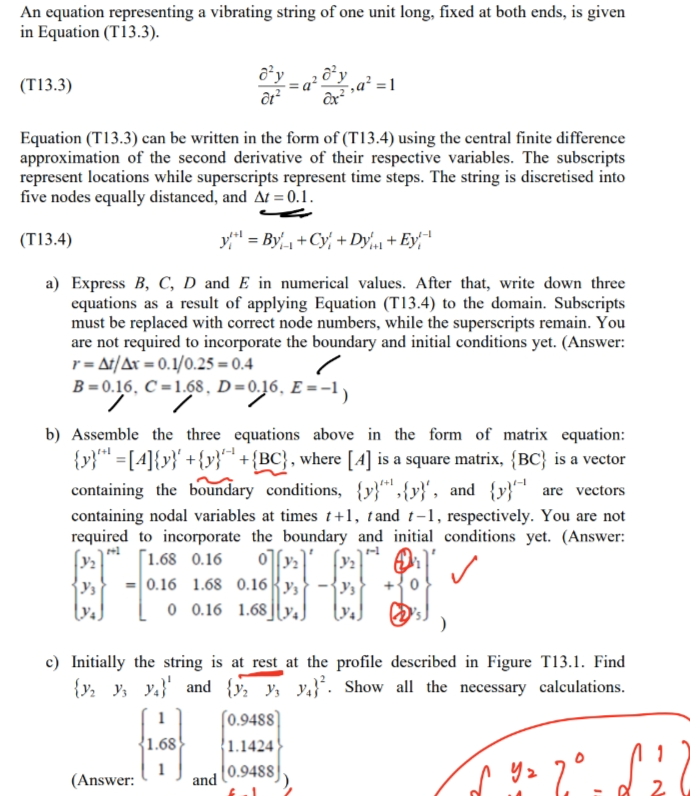 An equation representing a vibrating string of one unit long, fixed at both ends, is given
in Equation (T13.3).
(T13.3)
Equation (T13.3) can be written in the form of (T13.4) using the central finite difference
approximation of the second derivative of their respective variables. The subscripts
represent locations while superscripts represent time steps. The string is discretised into
five nodes equally distanced, and At = 0.1.
(T13.4)
y = By₁₁+Cy+ Dy + Ey¹
a) Express B, C, D and E in numerical values. After that, write down three
equations as a result of applying Equation (T13.4) to the domain. Subscripts
must be replaced with correct node numbers, while the superscripts remain. You
are not required to incorporate the boundary and initial conditions yet. (Answer:
r = At/Ax = 0.1/0.25 = 0.4
B=0.16, C=1.68, D=0.16, E=-1)
b) Assemble the three equations above in the form of matrix equation:
{y}[4]{y}+{y}+{BC), where [4] is a square matrix, {BC) is a vector
containing the boundary conditions, {y}",{y}', and {y} are vectors
containing nodal variables at times +1, tand t-1, respectively. You are not
required to incorporate the boundary and initial conditions yet. (Answer:
[1.68 0.16 0y
y's
0.16 1.68 0.16 y
2
0 0.16 1.68
c) Initially the string is at rest at the profile described in Figure T13.1. Find
{y2 y3 y4} and {y2 y3 y4}. Show all the necessary calculations.
(Answer:
1
1.68
(0.9488]
1.1424
and
(0.9488