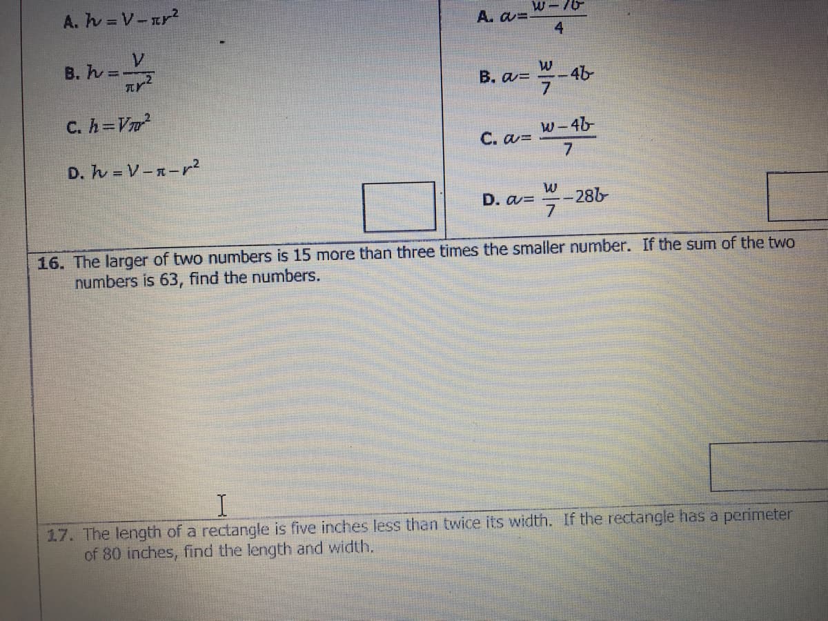 A. h = V-rr?
W-/6
A. a=
4
B.ん-V
B. a=
-4b
C. h=V
W-46
C. aD
7.
D. ん-V-xーr?
D. a=
-286
16. The larger of two numbers is 15 more than three times the smaller number. If the sum of the two
numbers is 63, find the numbers.
17. The length of a rectangle is five inches less than twice its width. If the rectangle has a perimeter
of 80 inches, find the length and width.
3/7
