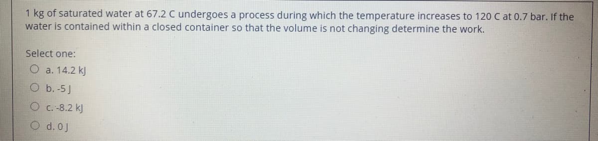 1 kg of saturated water at 67.2 C undergoes a process during which the temperature increases to 120 C at 0.7 bar. If the
water is contained within a closed container so that the volume is not changing determine the work.
Select one:
O a. 14.2 kJ
O b. -5J
O c. -8.2 kJ
O d. 0J
