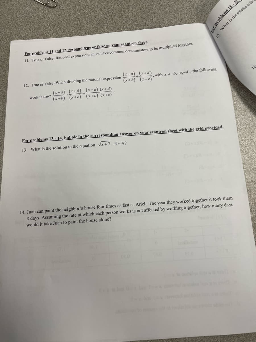 For problems 11 and 12, respond true or false on vour scantron sheet.
What is the solution to the
11. True or False: Rational expressions must have common denominators to be multiplied together.
(x-a) (x+d)
(x-a) (x+d) _ (x-a) (x+d)
(x+b) (x+e) (x+b) (x+e)
work is true:
For problems 13 - 14, bubble in the corresponding answer on your scantron sheet with the grid provided.
13. What is the solution to the equation Vx+7-4=4?
14. Juan can paint the neighbor's house four times as fast as Ariel. The year they worked together it took them
8 days. Assuming the rate at which each person works is not affected by working together, how many days
would it take Juan to paint the house alone?
ale
bohbou
02.0
cor problems 15-2
15.
