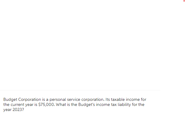 Budget Corporation is a personal service corporation. Its taxable income for
the current year is $75,000. What is the Budget's income tax liability for the
year 2023?