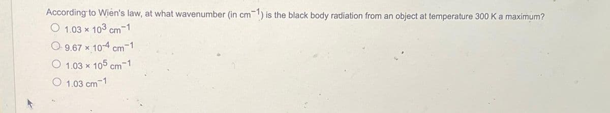 According to Wien's law, at what wavenumber (in cm 1) is the black body radiation from an object at temperature 300 K a maximum?
O 1.03 x 103 cm-1
9.67 × 10-4 cm-1
1.03 x 105 cm-1
O 1.03 cm 1