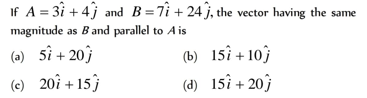 If A = 3i + 4j and B=7i + 24 j, the vector having the same
magnitude as B and parallel to A is
(b) 15î +10}
(d) 15î + 20ĵ
(a) 5î +20}
(c) 20î +15}
