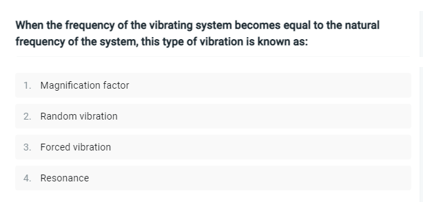 When the frequency of the vibrating system becomes equal to the natural
frequency of the system, this type of vibration is known as:
1. Magnification factor
2. Random vibration
3. Forced vibration
4. Resonance
