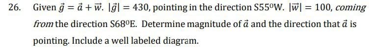 Given g = a + w. lgl = 430, pointing in the direction S55°W. W] = 100, coming
from the direction S68°E. Determine magnitude of a and the direction that a is
pointing. Include a well labeled diagram.