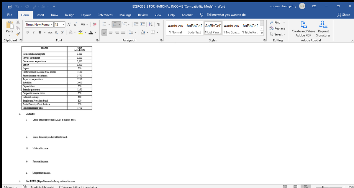 EXERCISE 2 FOR NATIONAL INCOME [Compatibility Mode] - Word
nur rynn binti jeffry NR
File
Home
Insert
Draw
Design
Layout
References
Mailings
Review
View
Help
Acrobat
O Tell me what you want to do
& Share
P Find -
Times New Roma - 12
A A Aa -
AaBbCcDc AaBbCc[ AaBbCc[ AaBbCcDc AaBbCc[
ake Replace
Create and Share Request
Adobe PDF Signatures
Paste
BIU - abe x, x
A
aly
A
I Normal
Body Text
T List Para. T No Spac. 1 Table Pa.
A Select
Clipboard S
Font
Paragraph
Styles
Editing
Adobe Acrobat
USD
MILLION
ITEMS
Housebold consumption
3,500
Private investment
3,000
Govemment expenditure
Export
2,250
3,500
Import
750
Factor income received from abroad
1500
Factor income paid abroad
3750
Taxes on expenditure
2250
Subsidies
2000
Depreciation
Transfer payments
800
1250
Corporate income taxes
Retained eamings
850
650
Employees Provident Fund
Social Security Contributions
Personal income taxes
800
550
1750
Calculate:
i
Gross domestic product (GDP) at market price
Gross domestic product at factor cost.
National income.
iv.
Personal income
Disposable income.
V.
b.
List FOUR (4) problems calculating national income.
*
ta Accessihilitr Unavailahle
364 words
English (Malaysia)
55%
