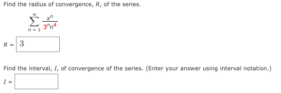 Find the radius of convergence, R, of the series.
Σ
3"n4
n- 1
R = 3
Find the interval, I, of convergence of the series. (Enter your answer using interval notation.)
I =
