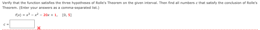 Verify that the function satisfies the three hypotheses of Rolle's Theorem on the given interval. Then find all numbers c that satisfy the conclusion of Rolle's
Theorem. (Enter your answers as a comma-separated list.)
f(x) = x3 - x2 - 20x + 1, [0, 5]
C =
