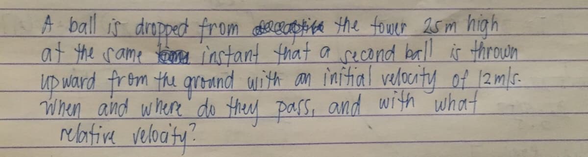 A ball is dropped from orcaoica the fower 25 m high
at the rame keieo instant that a recond ball is Hthrown
up ward from the qronnd with an imitial velocity of 12m/s.
When aind where do Hhey pass, and with what
relative veloaty:
