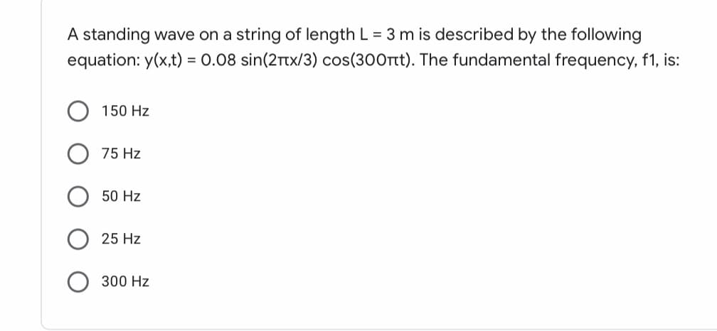 A standing wave on a string of length L = 3 m is described by the following
equation: y(x,t) = 0.08 sin(2Ttx/3) cos(300rt). The fundamental frequency, f1, is:
150 Hz
75 Hz
50 Hz
25 Hz
300 Hz
