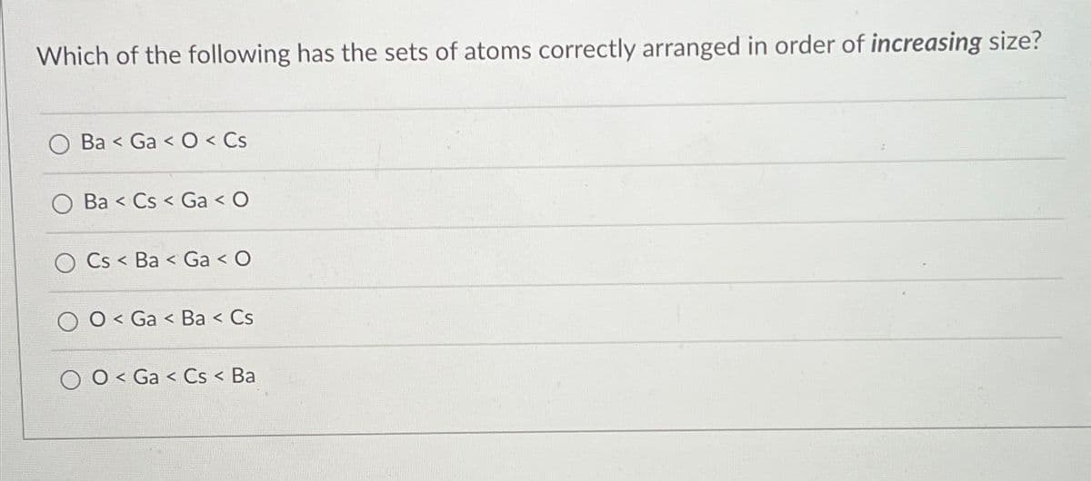 Which of the following has the sets of atoms correctly arranged in order of increasing size?
Ba Ga<O< Cs
Ba Cs Ga < O
<
OCs Ba Ga < O
<
O Ga Ba < Cs
<
O Ga Cs < Ba