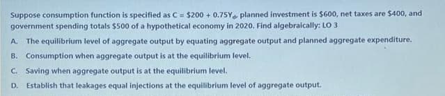 Suppose consumption function is specified as C= $200 + 0.75Ya planned investment is $600, net taxes are $400, and
government spending totals $500 of a hypothetical economy in 2020. Find algebraically: LO 3
A. The equilibrium level of aggregate output by equating aggregate output and planned aggregate expenditure.
B. Consumption when aggregate output is at the equilibrium level.
C. Saving when aggregate output is at the equilibrium level.
D. Establish that leakages equal injections at the equilibrium level of aggregate output.
