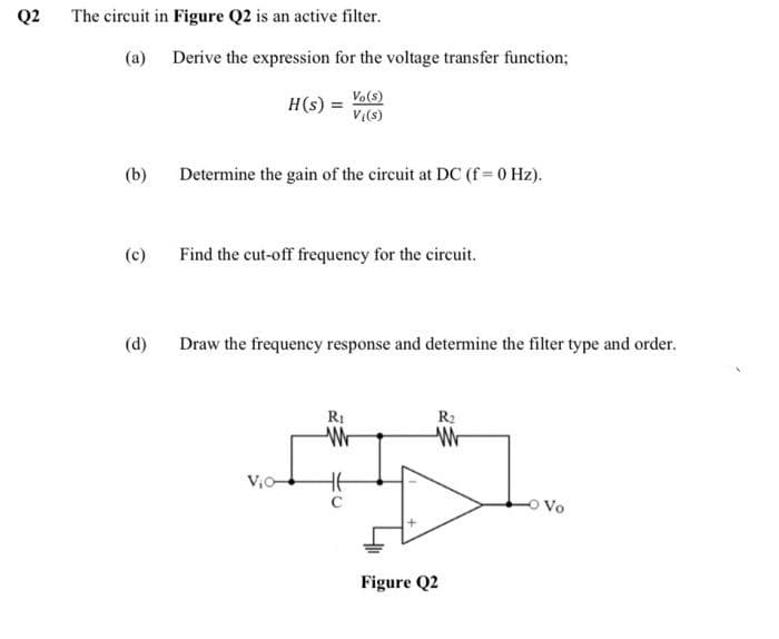 Q2
The circuit in Figure Q2 is an active filter.
(a)
(b)
(c)
(d)
Derive the expression for the voltage transfer function;
Vo(s)
Vl(s)
H(s) =
Determine the gain of the circuit at DC (f = 0 Hz).
Find the cut-off frequency for the circuit.
Draw the frequency response and determine the filter type and order.
V₁0-
R₁
W
C
W
Figure Q2
Vo