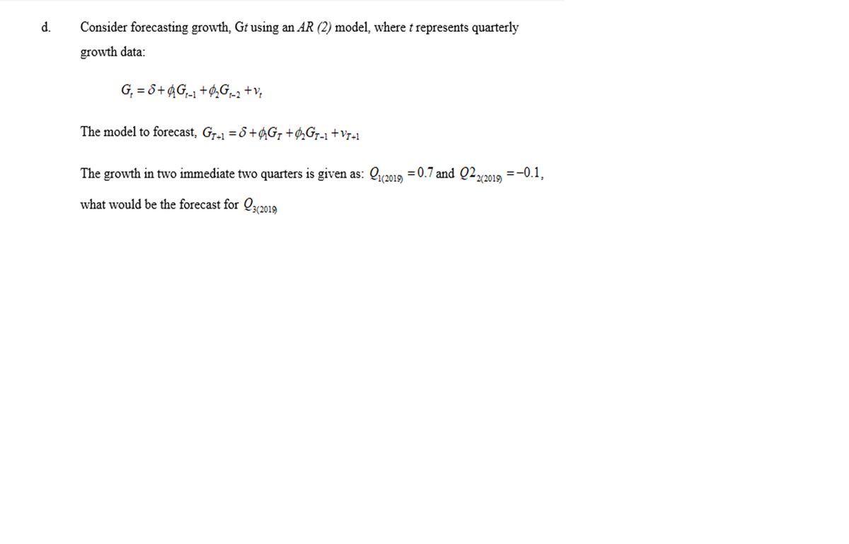 d.
Consider forecasting growth, Gt using an AR (2) model, where t represents quarterly
growth data:
G₁ = 8+G₁₁+₂G₁_2 + V₂
The model to forecast, G₁+1 = 8+Gr +ØGr-1 +Vr+1
The growth in two immediate two quarters is given as: 1(2019) = 0.7 and 022(2019)
what would be the forecast for (2019)
:-0.1,