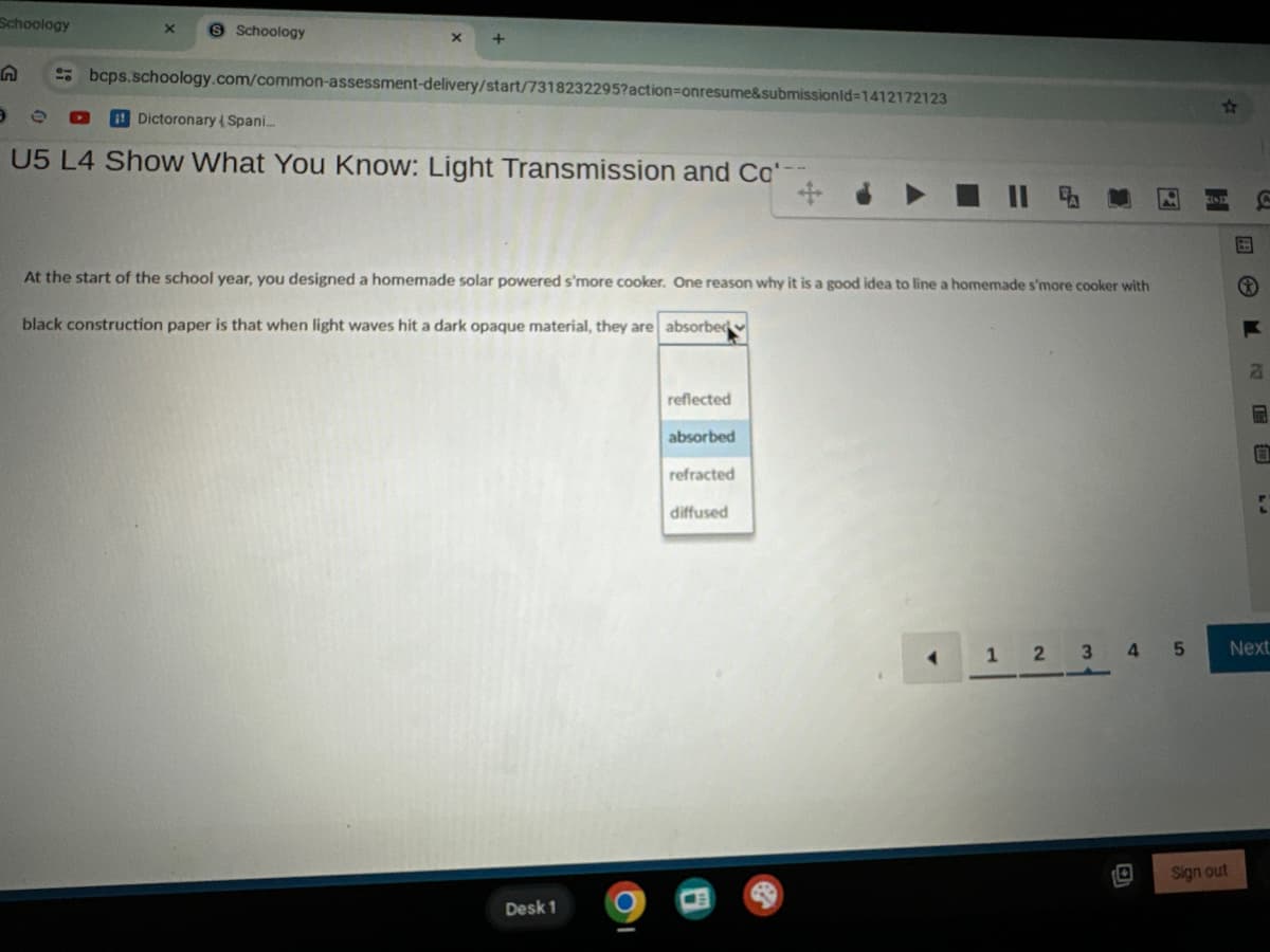 Schoology
X S Schoology
x
ค
bcps.schoology.com/common-assessment-delivery/start/7318232295?action=onresume&submissionId=1412172123
ee
Dictoronary Spani...
U5 L4 Show What You Know: Light Transmission and Co'--
+
At the start of the school year, you designed a homemade solar powered s'more cooker. One reason why it is a good idea to line a homemade s'more cooker with
black construction paper is that when light waves hit a dark opaque material, they are absorbed
Desk 1
•
reflected
absorbed
refracted
diffused
F
a
C
1
2
345
Next
Sign out