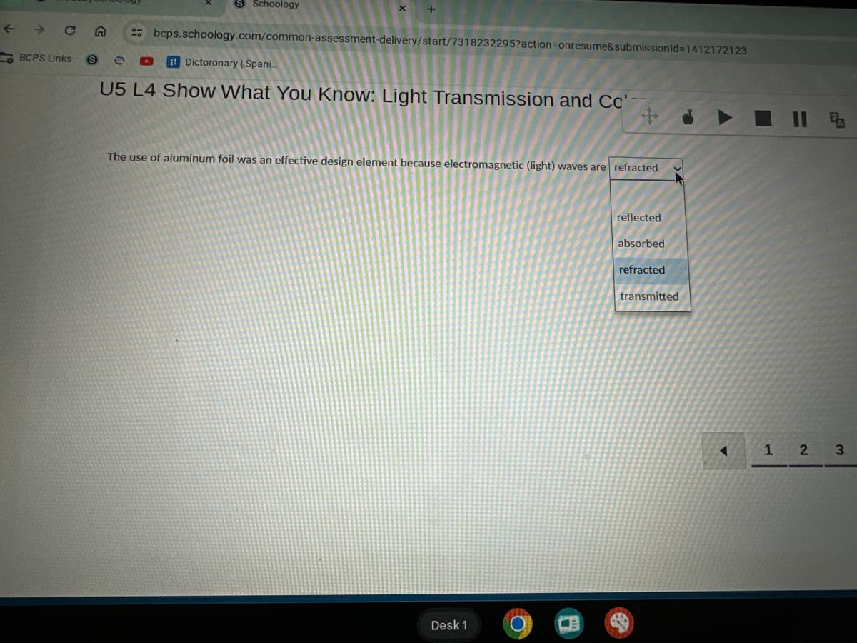 CA
BCPS Links
S
Schoology
x
2bcps.schoology.com/common-assessment-delivery/start/7318232295?action=onresume&submissionId=1412172123
Dictoronary Spani...
U5 L4 Show What You Know: Light Transmission and Cc
Co-
X
The use of aluminum foil was an effective design element because electromagnetic (light) waves are refracted
Desk 1
reflected
absorbed
refracted
transmitted
A
1 2 3