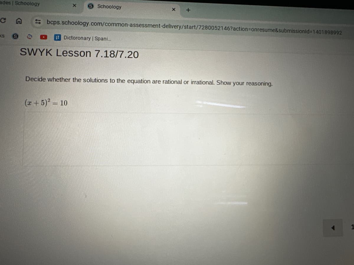 ades | Schoology
X
S Schoology
X +
C
KS
S
bcps.schoology.com/common-assessment-delivery/start/7280052146?action=onresume&submissionId=1401898992
Dictoronary | Spani...
SWYK Lesson 7.18/7.20
Decide whether the solutions to the equation are rational or irrational. Show your reasoning.
(x+5)² = 10
1