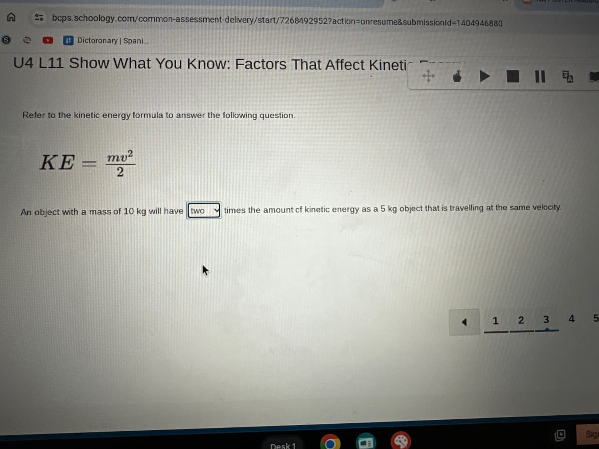 bcps.schoology.com/common-assessment-delivery/start/7268492952?action=onresume&submissionId=1404946880
Dictoronary | Spani...
U4 L11 Show What You Know: Factors That Affect Kineti
Refer to the kinetic energy formula to answer the following question.
KE=mv2
2
An object with a mass of 10 kg will have two
times the amount of kinetic energy as a 5 kg object that is travelling at the same velocity.
Desk 1
1 2 3 4
5
Sign