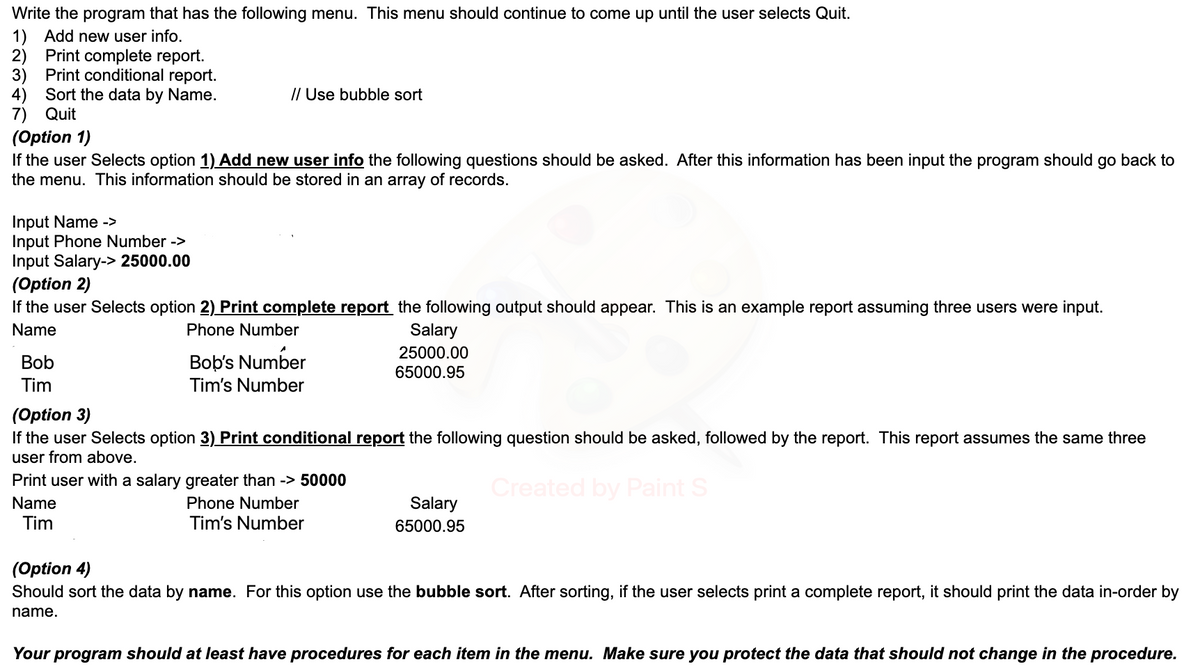 Write the program that has the following menu. This menu should continue to come up until the user selects Quit.
1) Add new user info.
2) Print complete report.
3) Print conditional report.
4) Sort the data by Name.
7) Quit
(Option 1)
If the user Selects option 1) Add new user info the following questions should be asked. After this information has been input the program should go back to
the menu. This information should be stored in an array of records.
Input Name ->
Input Phone Number ->
Input Salary-> 25000.00
(Option 2)
// Use bubble sort
If the user Selects option 2) Print complete report the following output should appear. This is an example report assuming three users were input.
Name
Phone Number
Bob
Tim
Bob's Number
Tim's Number
Salary
25000.00
65000.95
(Option 3)
If the user Selects option 3) Print conditional report the following question should be asked, followed by the report. This report assumes the same three
user from above.
Created by Paint S
Print user with a salary greater than -> 50000
Name
Tim
Phone Number
Tim's Number
Salary
65000.95
(Option 4)
Should sort the data by name. For this option use the bubble sort. After sorting, if the user selects print a complete report, it should print the data in-order by
name.
Your program should at least have procedures for each item in the menu. Make sure you protect the data that should not change in the procedure.