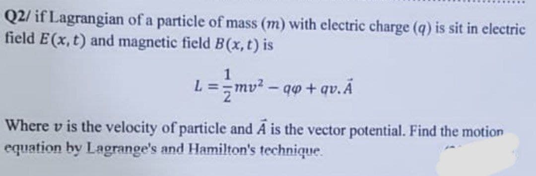 Q2/ if Lagrangian of a particle of mass (m) with electric charge (q) is sit in electric
field E(x, t) and magnetic field B(x, t) is
1
L = mv² - qp + qv. Ã
Where v is the velocity of particle and A is the vector potential. Find the motion
equation by Lagrange's and Hamilton's technique.