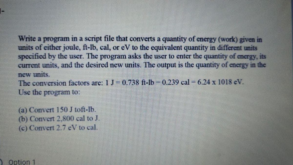 1-
Write a program in a script file that converts a quantity of energy (work) given in
units of either joule, ft-lb, cal, or eV to the equivalent quantity in different units
specified by the user. The program asks the user to enter the quantity of energy, its
current units, and the desired new units. The output is the quantity of energy in the
new units.
The conversion factors are: 1 J=0.738 ft-lb - 0.239 cal = 6.24 x 1018 eV.
Use the program to:
(a) Convert 150 J toft-lb.
(b) Convert 2,800 cal to J.
(c) Convert 2.7 eV to cal.
Option 1