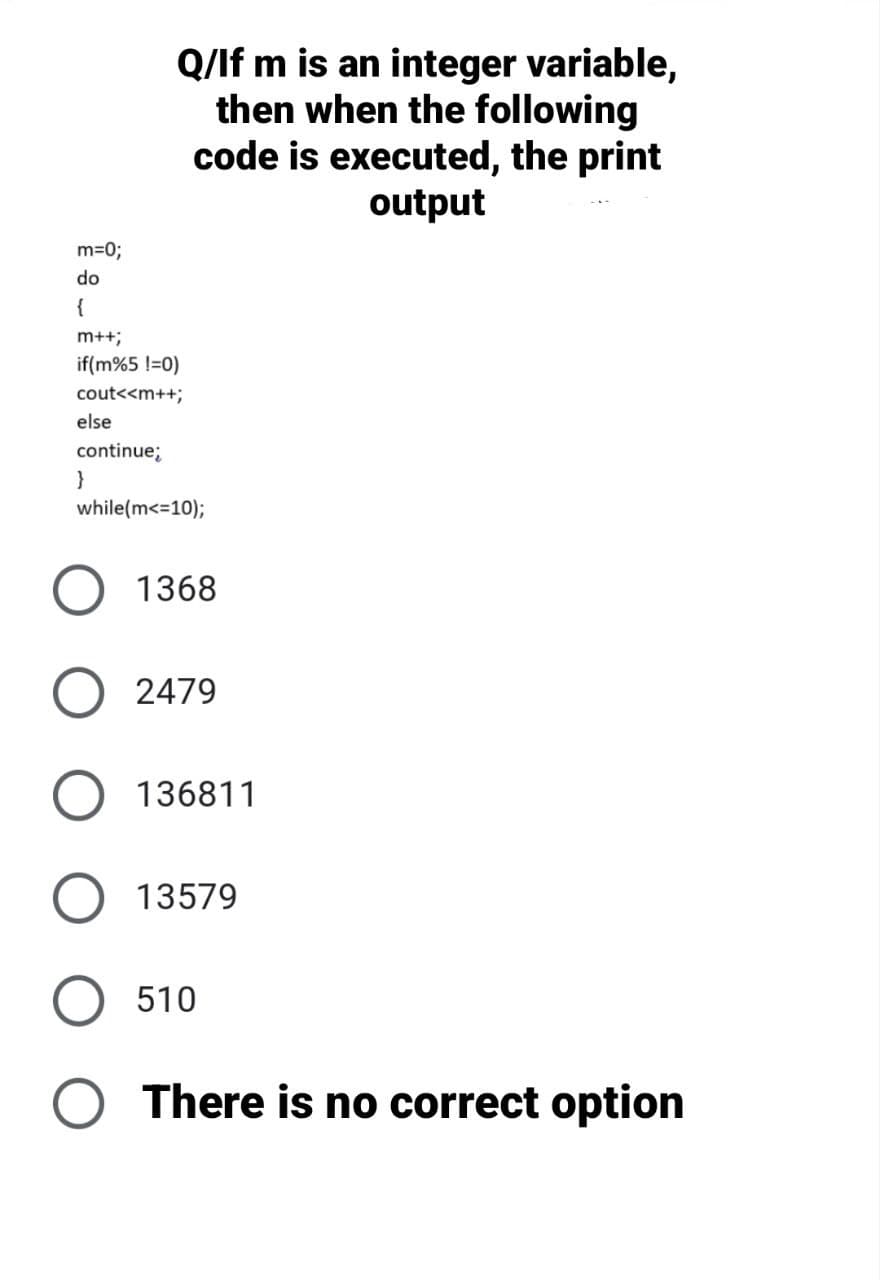 m=0;
do
Q/lf m is an integer variable,
then when the following
code is executed, the print
output
{
m++;
if(m%5 !=0)
cout<<m++;
else
continue;
}
while(m<=10);
1368
2479
136811
13579
510
O There is no correct option